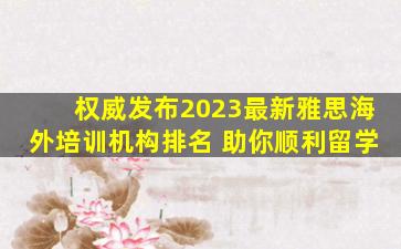 权威发布2023最新雅思海外培训机构排名 助你顺利留学